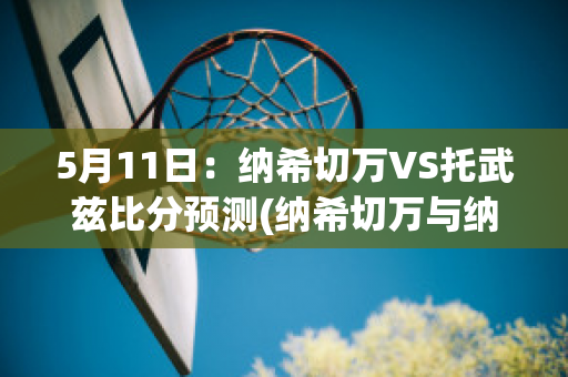 5月11日：纳希切万VS托武兹比分预测(纳希切万与纳卡)