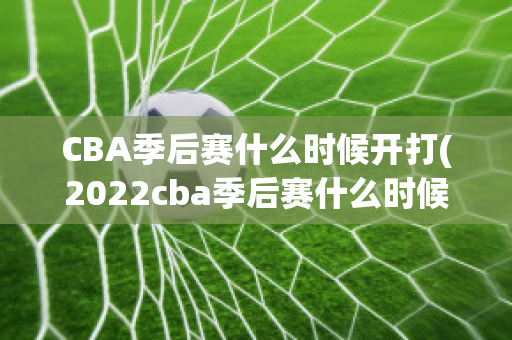 CBA季后赛什么时候开打(2022cba季后赛什么时候开打)