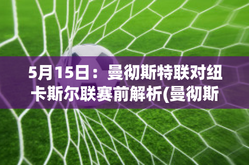 5月15日：曼彻斯特联对纽卡斯尔联赛前解析(曼彻斯特联vs纽卡斯尔联最新比分)