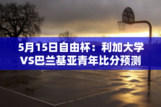 5月15日自由杯：利加大学VS巴兰基亚青年比分预测推荐