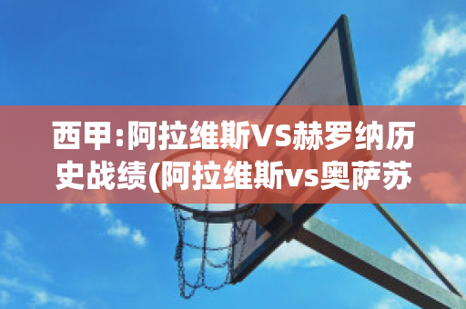 西甲:阿拉维斯VS赫罗纳历史战绩(阿拉维斯vs奥萨苏纳比分预测)