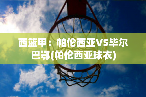 西篮甲：帕伦西亚VS毕尔巴鄂(帕伦西亚球衣)