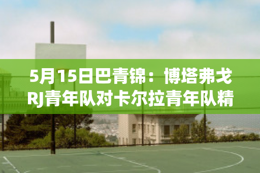 5月15日巴青锦：博塔弗戈RJ青年队对卡尔拉青年队精准比分预测推荐