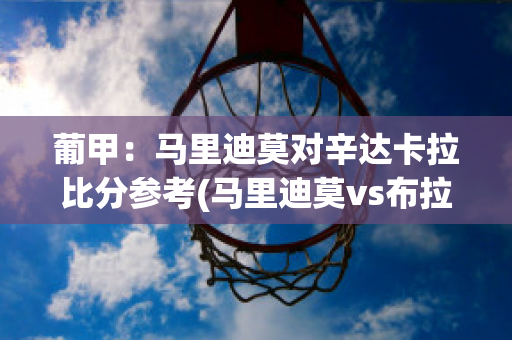 葡甲：马里迪莫对辛达卡拉比分参考(马里迪莫vs布拉加比分)