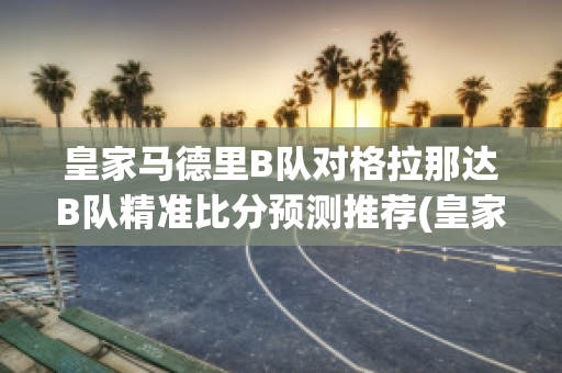 皇家马德里B队对格拉那达B队精准比分预测推荐(皇家马德里和格拉纳达比分预测)