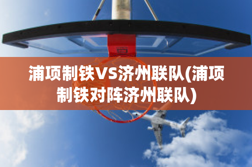 浦项制铁VS济州联队(浦项制铁对阵济州联队)