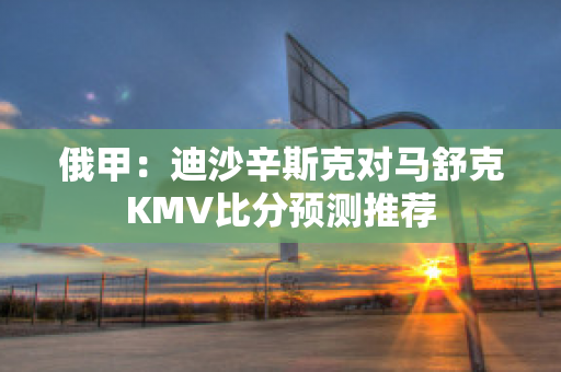 俄甲：迪沙辛斯克对马舒克KMV比分预测推荐