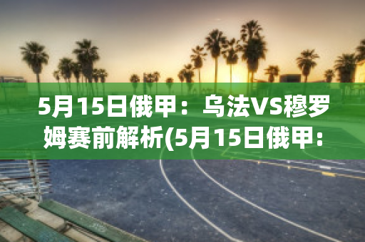 5月15日俄甲：乌法VS穆罗姆赛前解析(5月15日俄甲:乌法vs穆罗姆赛前解析视频)