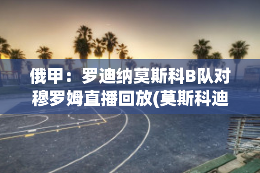 俄甲：罗迪纳莫斯科B队对穆罗姆直播回放(莫斯科迪纳摩vs罗斯托夫直播)