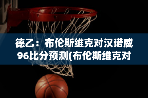 德乙：布伦斯维克对汉诺威96比分预测(布伦斯维克对汉堡比分预测)