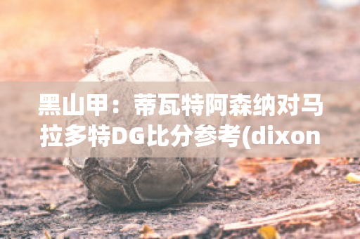 黑山甲：蒂瓦特阿森纳对马拉多特DG比分参考(dixon阿森纳)