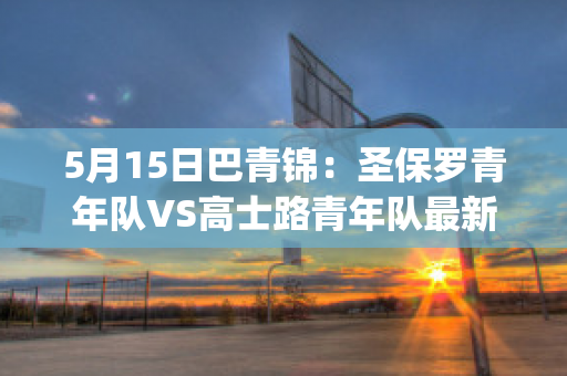 5月15日巴青锦：圣保罗青年队VS高士路青年队最新信息(圣保罗锦标赛与巴甲)