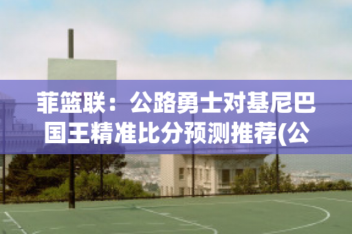 菲篮联：公路勇士对基尼巴国王精准比分预测推荐(公路勇士队)