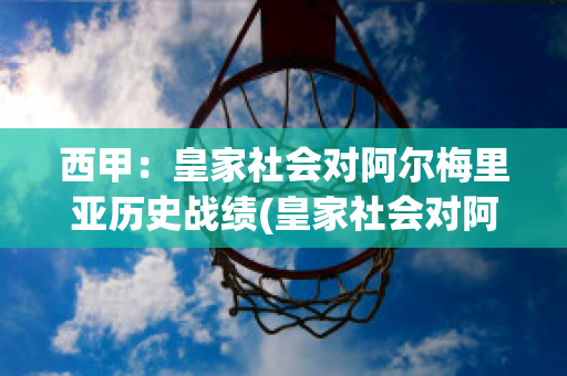 西甲：皇家社会对阿尔梅里亚历史战绩(皇家社会对阿尔克马比分预测)