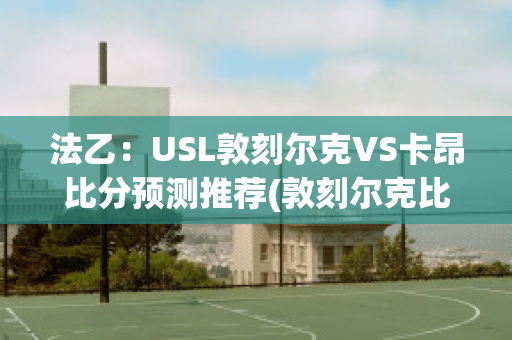 法乙：USL敦刻尔克VS卡昂比分预测推荐(敦刻尔克比赛)