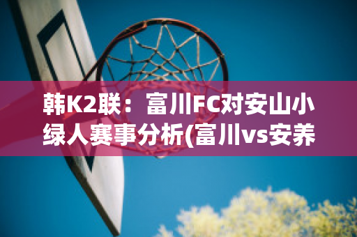 韩K2联：富川FC对安山小绿人赛事分析(富川vs安养)