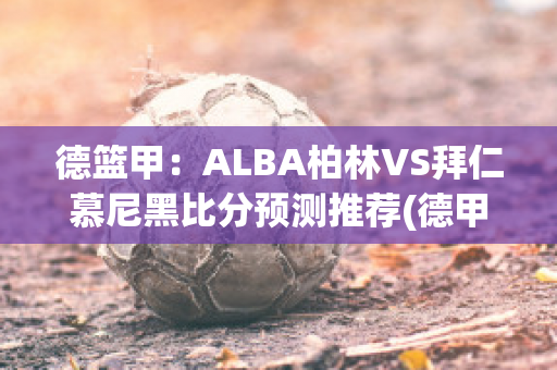 德篮甲：ALBA柏林VS拜仁慕尼黑比分预测推荐(德甲柏林联合vs拜仁)