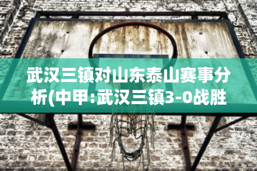 武汉三镇对山东泰山赛事分析(中甲:武汉三镇3-0战胜淄博蹴鞠)