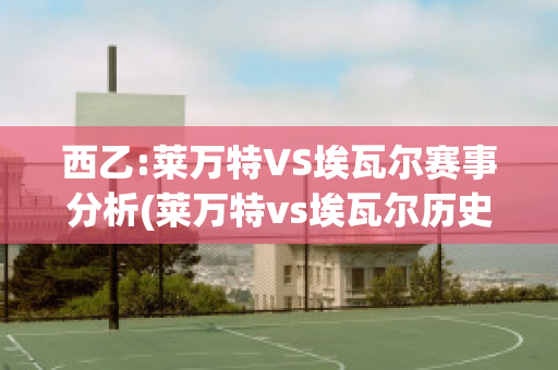 西乙:莱万特VS埃瓦尔赛事分析(莱万特vs埃瓦尔历史战绩)