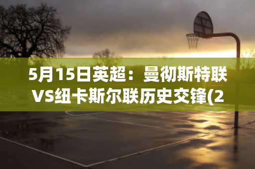 5月15日英超：曼彻斯特联VS纽卡斯尔联历史交锋(2021年09月11日 曼彻斯特联 vs 纽卡斯尔联高清直播)