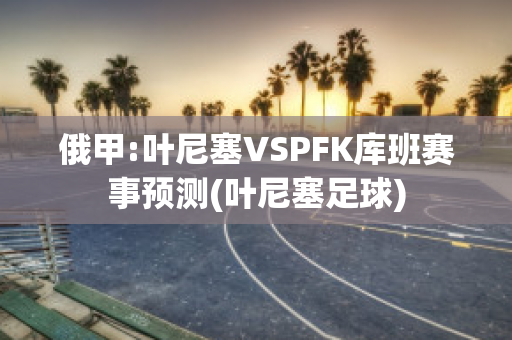 俄甲:叶尼塞VSPFK库班赛事预测(叶尼塞足球)