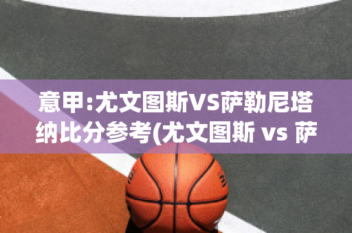 意甲:尤文图斯VS萨勒尼塔纳比分参考(尤文图斯 vs 萨索洛)