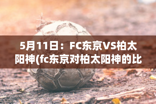 5月11日：FC东京VS柏太阳神(fc东京对柏太阳神的比分预测)