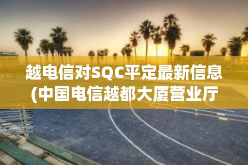 越电信对SQC平定最新信息(中国电信越都大厦营业厅电话)