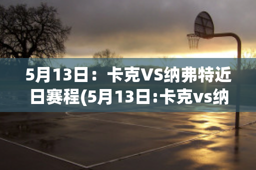 5月13日：卡克VS纳弗特近日赛程(5月13日:卡克vs纳弗特近日赛程预测)