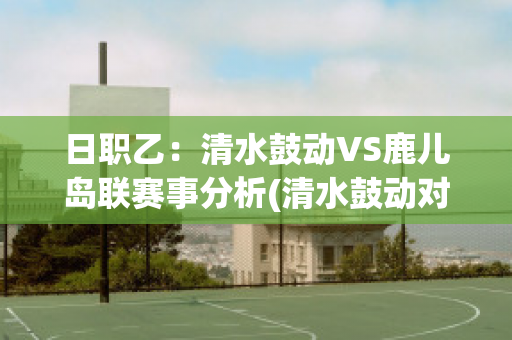 日职乙：清水鼓动VS鹿儿岛联赛事分析(清水鼓动对鹿岛鹿角比分预测)