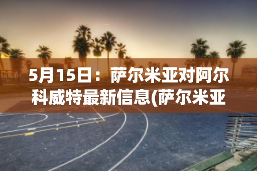 5月15日：萨尔米亚对阿尔科威特最新信息(萨尔米亚是哪个国家)