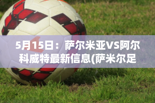 5月15日：萨尔米亚VS阿尔科威特最新信息(萨米尔足球)