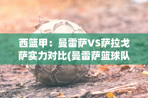 西篮甲：曼雷萨VS萨拉戈萨实力对比(曼雷萨篮球队)