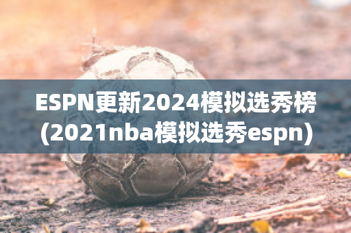 ESPN更新2024模拟选秀榜(2021nba模拟选秀espn)