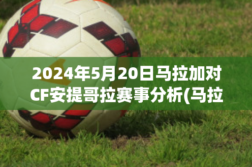 2024年5月20日马拉加对CF安提哥拉赛事分析(马拉加vs安道尔直播)