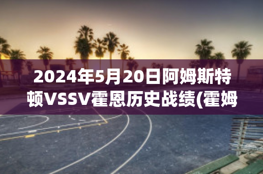 2024年5月20日阿姆斯特顿VSSV霍恩历史战绩(霍姆斯vs阿里)