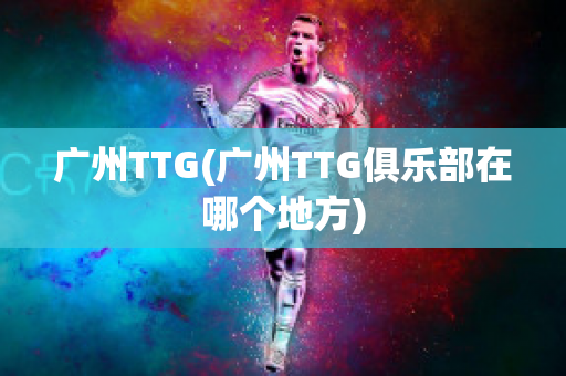 广州TTG(广州TTG俱乐部在哪个地方)