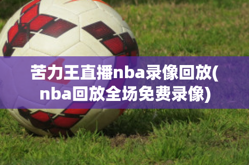 苦力王直播nba录像回放(nba回放全场免费录像)