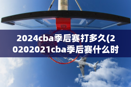 2024cba季后赛打多久(20202021cba季后赛什么时候开始)