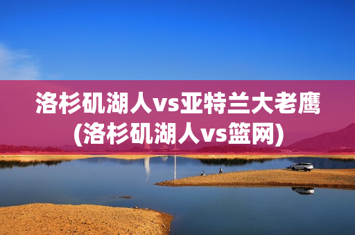 洛杉矶湖人vs亚特兰大老鹰(洛杉矶湖人vs篮网)