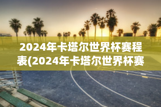 2024年卡塔尔世界杯赛程表(2024年卡塔尔世界杯赛程表图片)