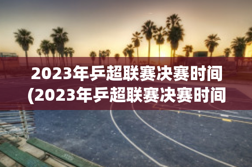 2023年乒超联赛决赛时间(2023年乒超联赛决赛时间是多少)