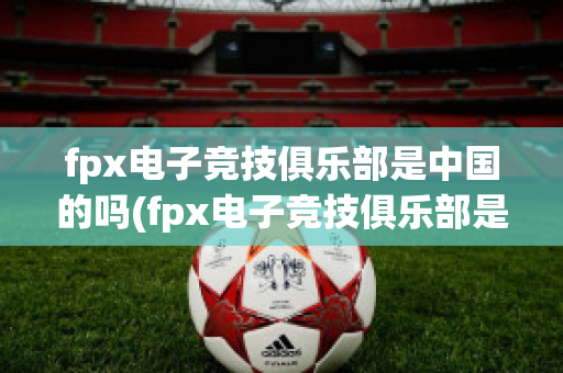 fpx电子竞技俱乐部是中国的吗(fpx电子竞技俱乐部是中国的吗)