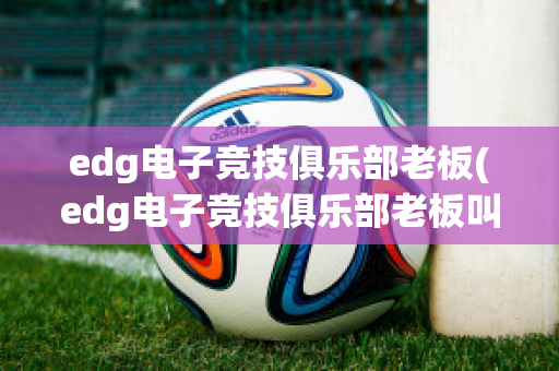 edg电子竞技俱乐部老板(edg电子竞技俱乐部老板叫什么)