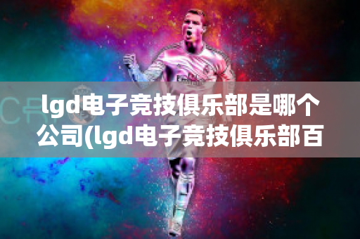 lgd电子竞技俱乐部是哪个公司(lgd电子竞技俱乐部百度百科)