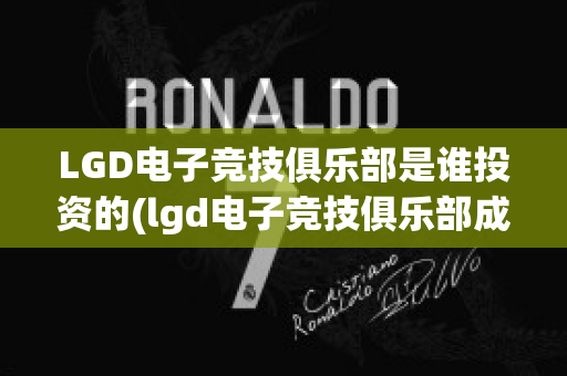 LGD电子竞技俱乐部是谁投资的(lgd电子竞技俱乐部成立于哪一年?)