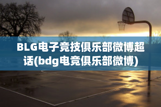 BLG电子竞技俱乐部微博超话(bdg电竞俱乐部微博)