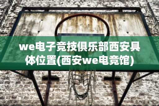 we电子竞技俱乐部西安具体位置(西安we电竞馆)