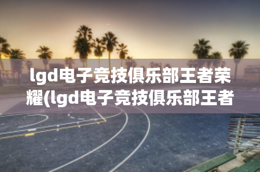 lgd电子竞技俱乐部王者荣耀(lgd电子竞技俱乐部王者荣耀微博)